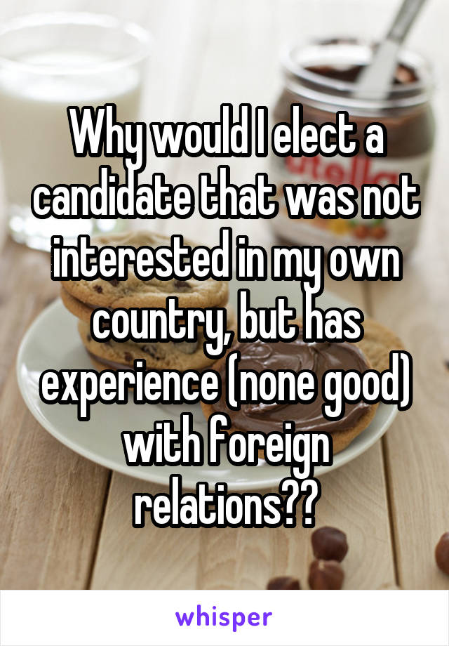 Why would I elect a candidate that was not interested in my own country, but has experience (none good) with foreign relations??