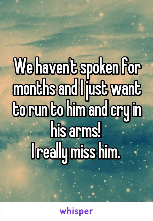 We haven't spoken for months and I just want to run to him and cry in his arms! 
I really miss him. 
