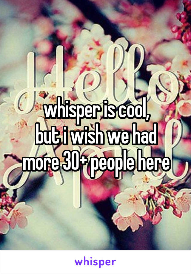 whisper is cool,
but i wish we had more 30+ people here