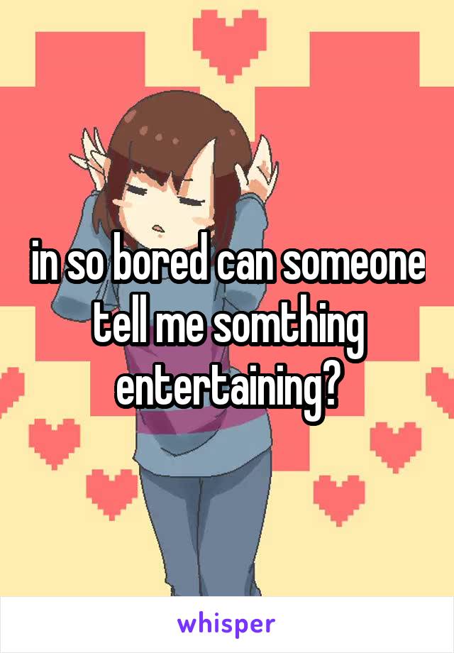 in so bored can someone tell me somthing entertaining?