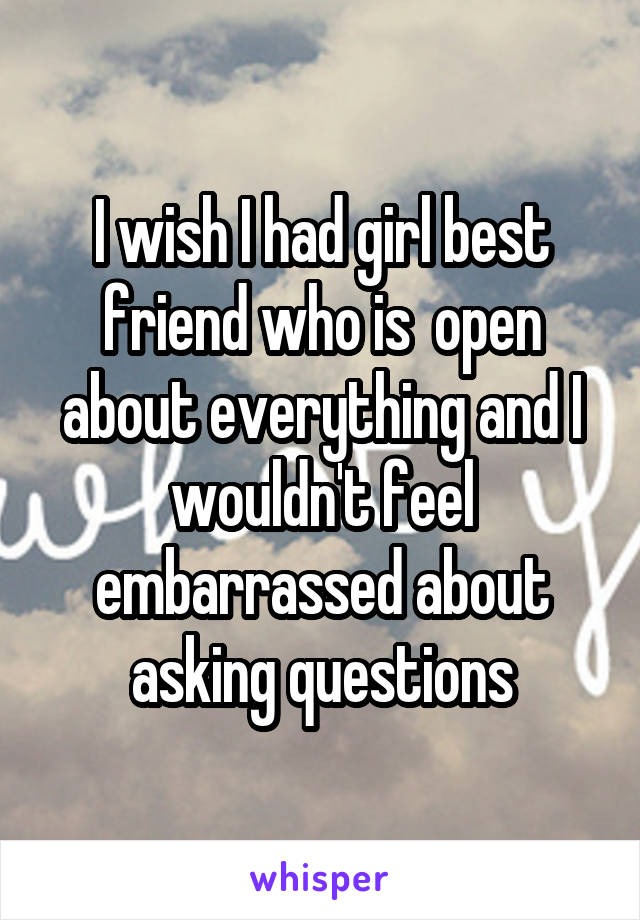 I wish I had girl best friend who is  open about everything and I wouldn't feel embarrassed about asking questions