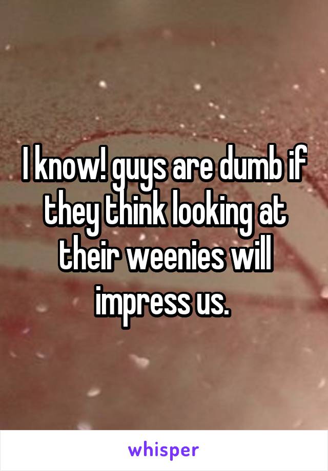 I know! guys are dumb if they think looking at their weenies will impress us. 