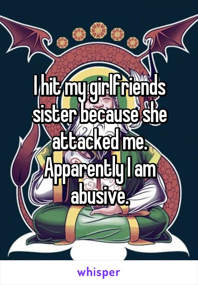 I hit my girlfriends sister because she attacked me. Apparently I am abusive.