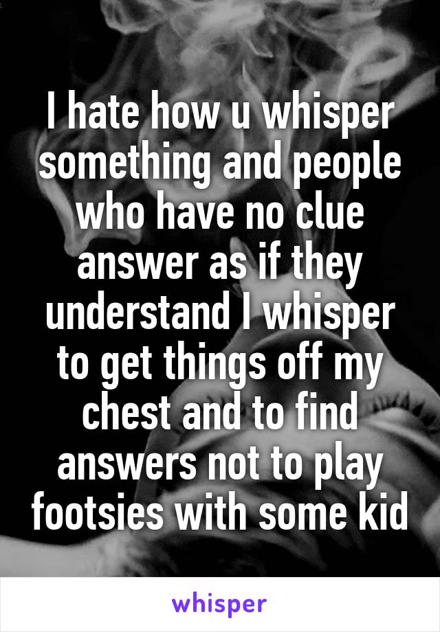 I hate how u whisper something and people who have no clue answer as if they understand I whisper to get things off my chest and to find answers not to play footsies with some kid