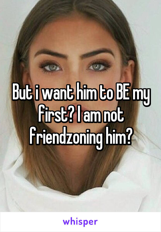 But i want him to BE my first? I am not friendzoning him?