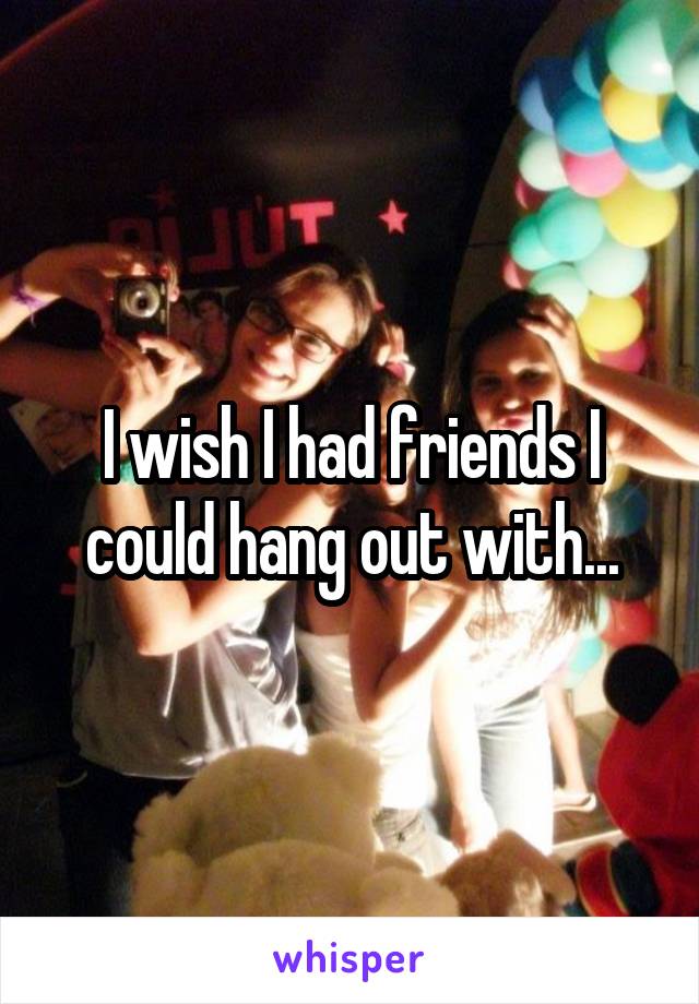 I wish I had friends I could hang out with...