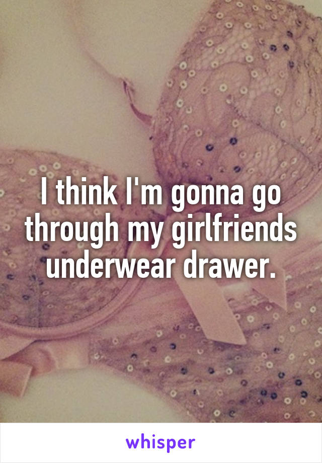 I think I'm gonna go through my girlfriends underwear drawer.