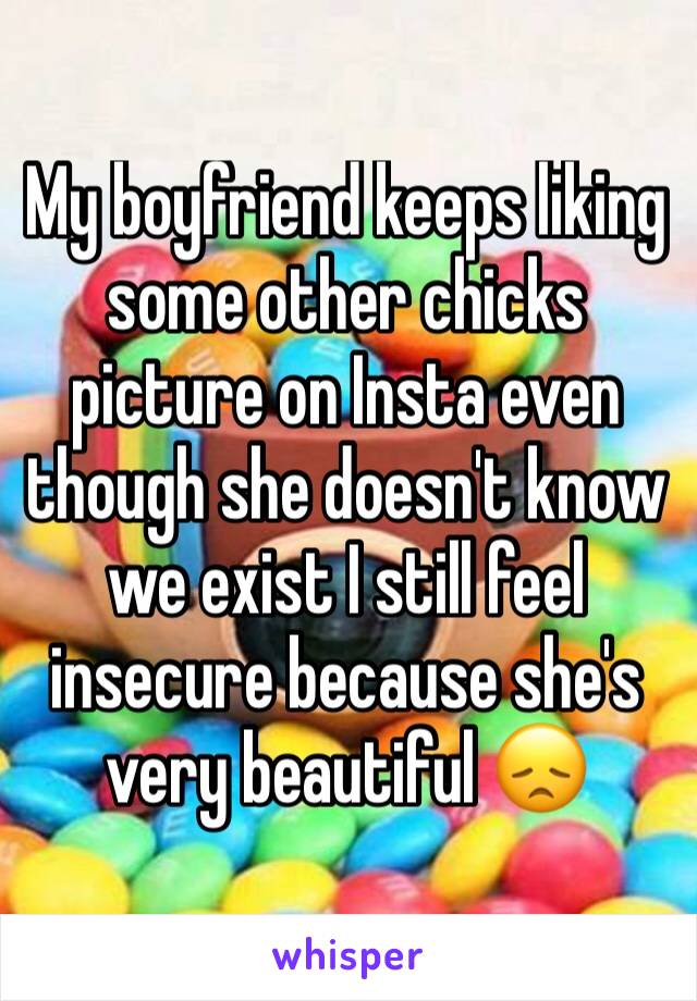 My boyfriend keeps liking some other chicks picture on Insta even though she doesn't know we exist I still feel insecure because she's very beautiful 😞