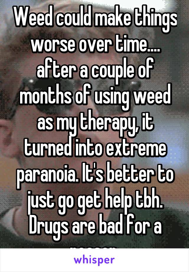 Weed could make things worse over time.... after a couple of months of using weed as my therapy, it turned into extreme paranoia. It's better to just go get help tbh. Drugs are bad for a reason 