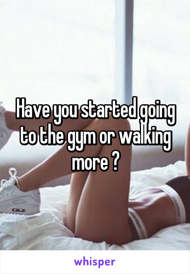 Have you started going to the gym or walking more ?