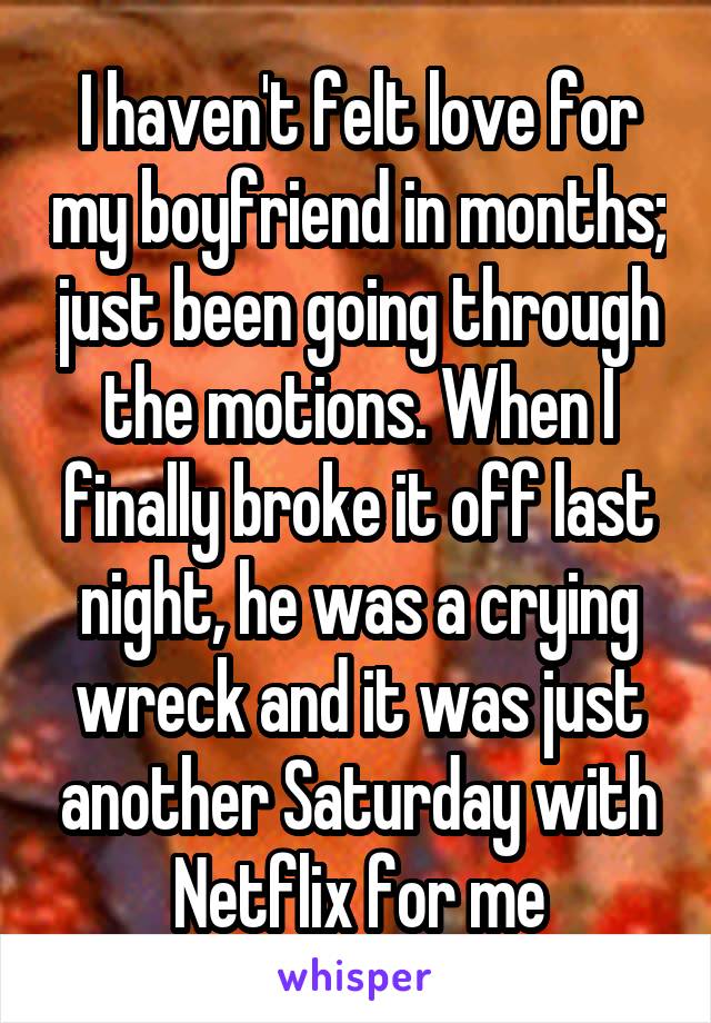 I haven't felt love for my boyfriend in months; just been going through the motions. When I finally broke it off last night, he was a crying wreck and it was just another Saturday with Netflix for me