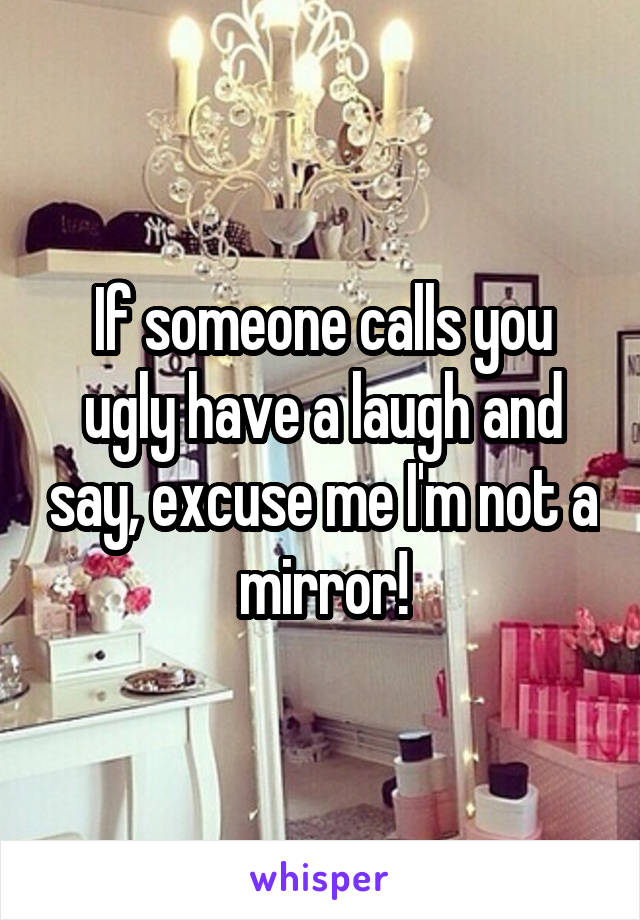 If someone calls you ugly have a laugh and say, excuse me I'm not a mirror!