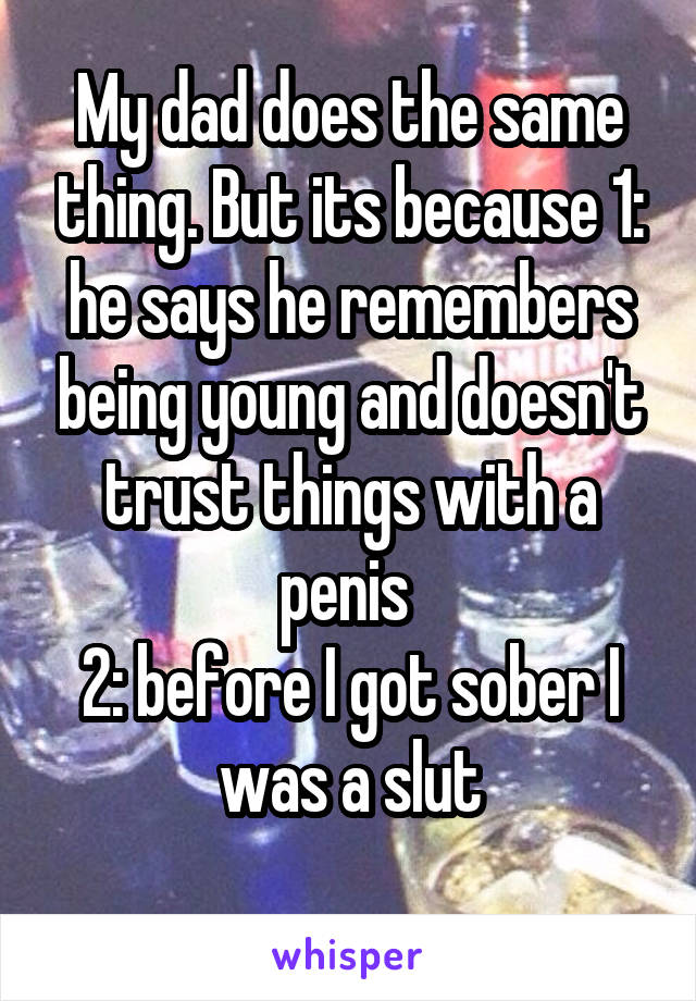 My dad does the same thing. But its because 1: he says he remembers being young and doesn't trust things with a penis 
2: before I got sober I was a slut
