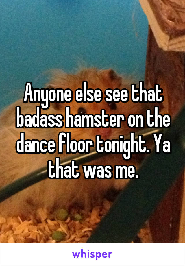 Anyone else see that badass hamster on the dance floor tonight. Ya that was me.