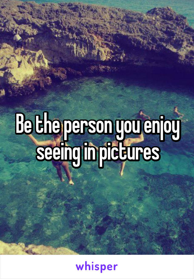 Be the person you enjoy seeing in pictures
