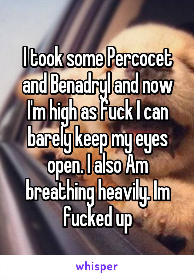 I took some Percocet and Benadryl and now I'm high as fuck I can barely keep my eyes open. I also Am breathing heavily. Im fucked up