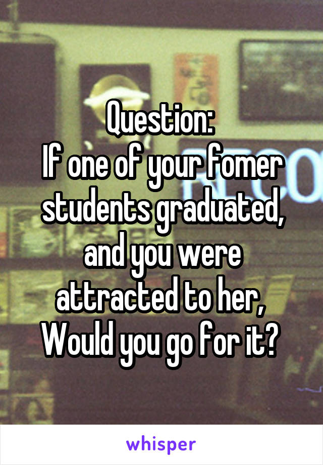 Question: 
If one of your fomer students graduated,
and you were attracted to her, 
Would you go for it? 