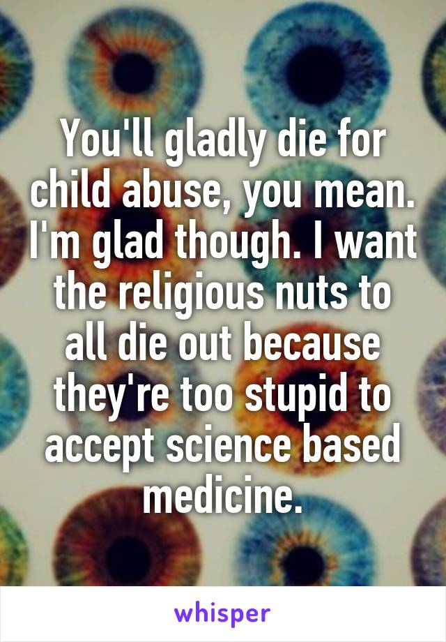 You'll gladly die for child abuse, you mean. I'm glad though. I want the religious nuts to all die out because they're too stupid to accept science based medicine.