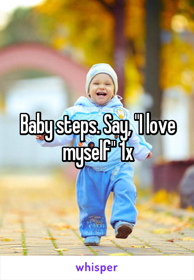 Baby steps. Say, "I love myself" 1x