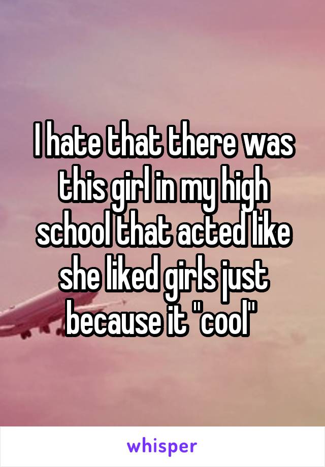 I hate that there was this girl in my high school that acted like she liked girls just because it "cool" 