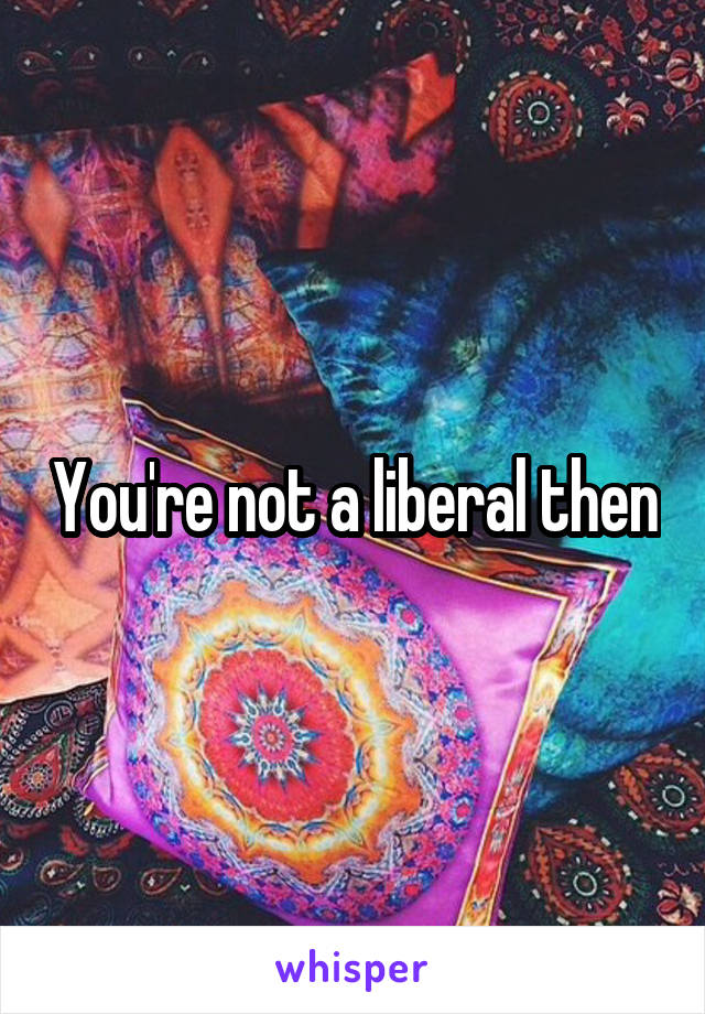 You're not a liberal then