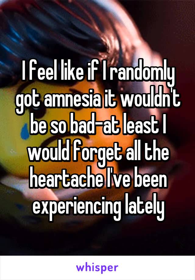 I feel like if I randomly got amnesia it wouldn't be so bad-at least I would forget all the heartache I've been experiencing lately