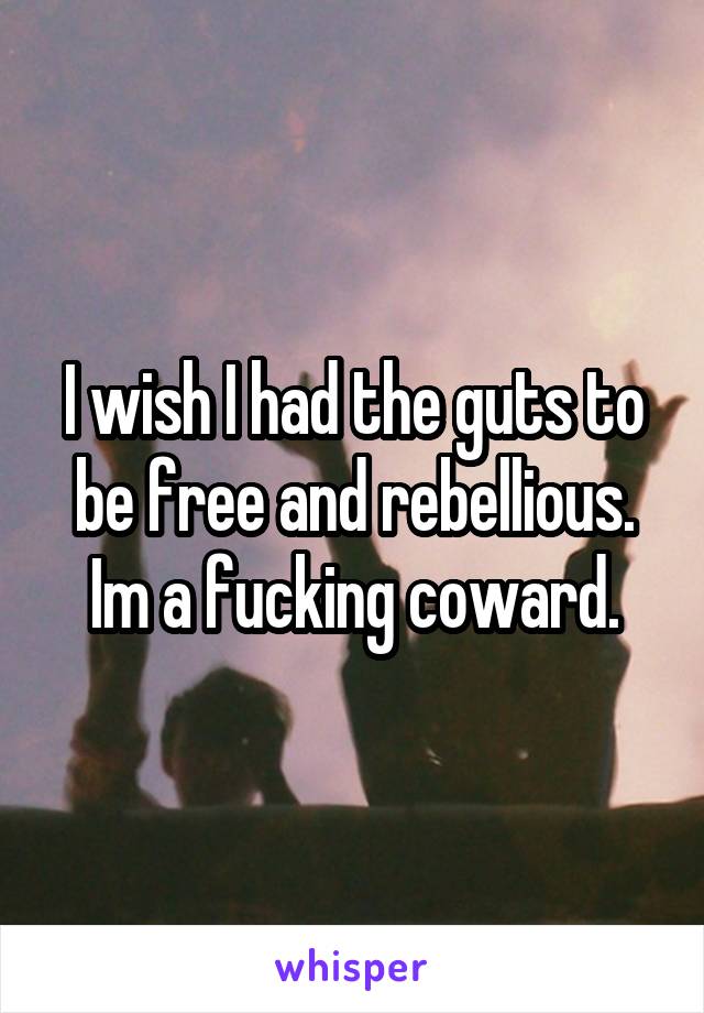 I wish I had the guts to be free and rebellious. Im a fucking coward.