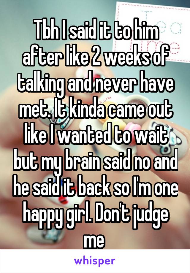 Tbh I said it to him after like 2 weeks of talking and never have met. It kinda came out like I wanted to wait but my brain said no and he said it back so I'm one happy girl. Don't judge me 