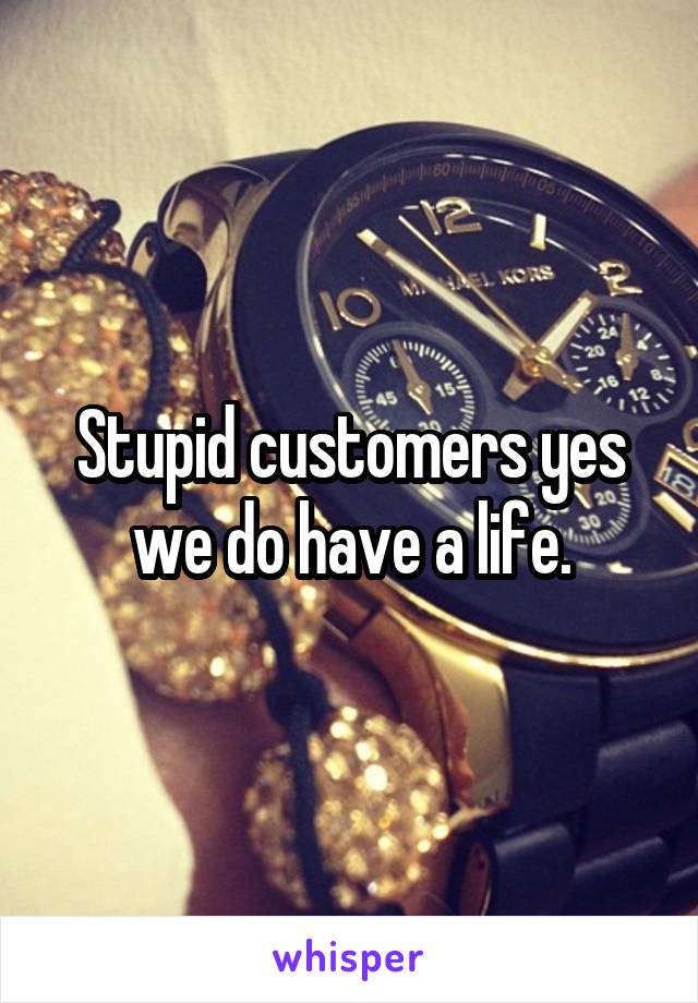 Stupid customers yes we do have a life.