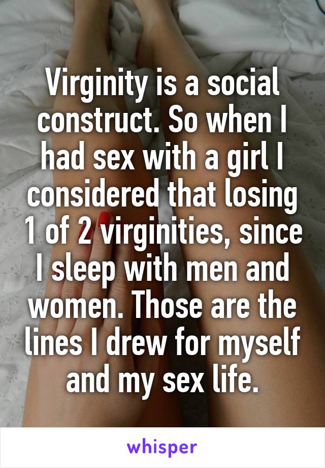 Virginity is a social construct. So when I had sex with a girl I considered that losing 1 of 2 virginities, since I sleep with men and women. Those are the lines I drew for myself and my sex life.