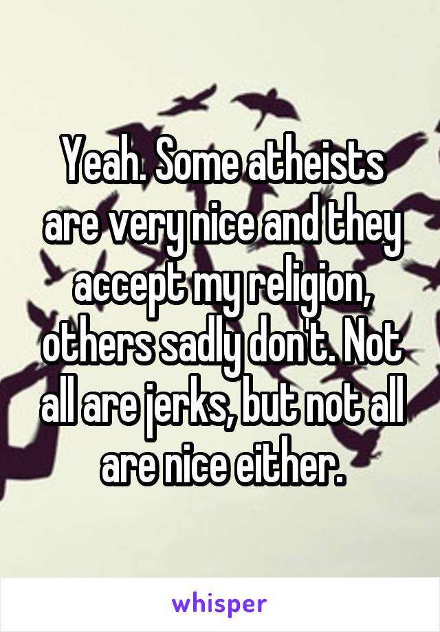 Yeah. Some atheists are very nice and they accept my religion, others sadly don't. Not all are jerks, but not all are nice either.
