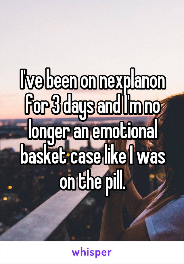 I've been on nexplanon for 3 days and I'm no longer an emotional basket case like I was on the pill.