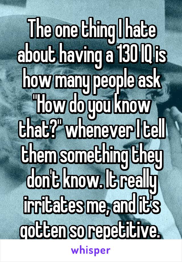 The one thing I hate about having a 130 IQ is how many people ask "How do you know that?" whenever I tell them something they don't know. It really irritates me, and it's gotten so repetitive. 