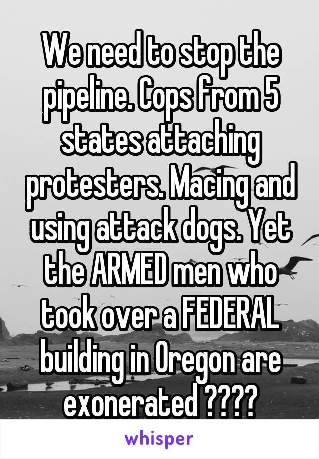 We need to stop the pipeline. Cops from 5 states attaching protesters. Macing and using attack dogs. Yet the ARMED men who took over a FEDERAL building in Oregon are exonerated ????