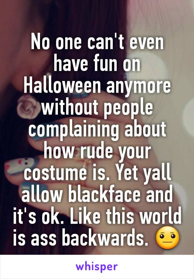 No one can't even have fun on Halloween anymore without people complaining about how rude your costume is. Yet yall allow blackface and it's ok. Like this world is ass backwards. 😐