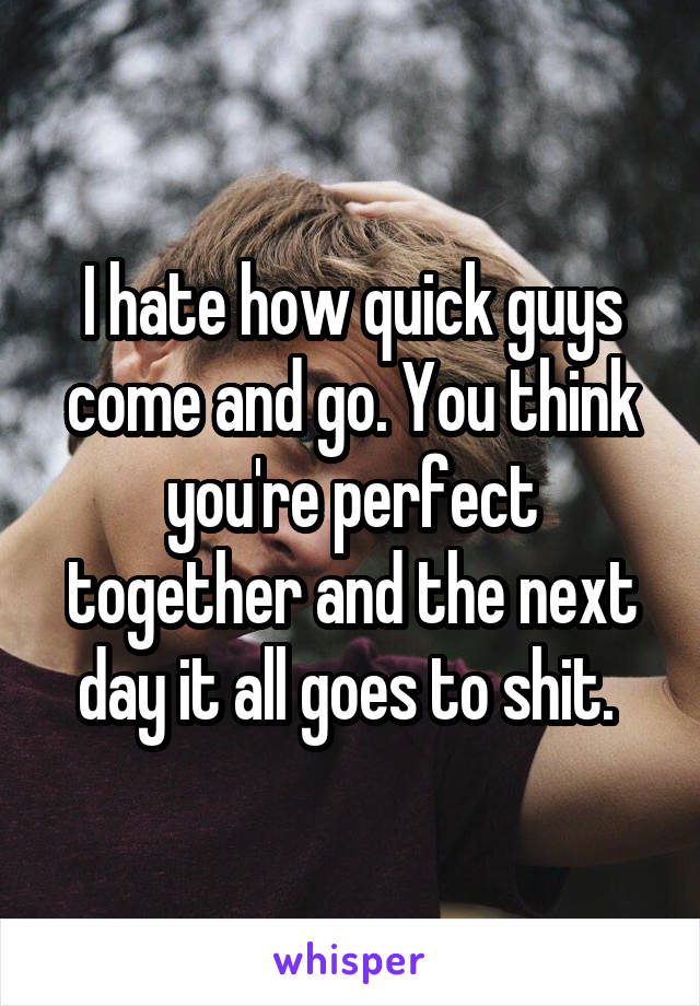 I hate how quick guys come and go. You think you're perfect together and the next day it all goes to shit. 