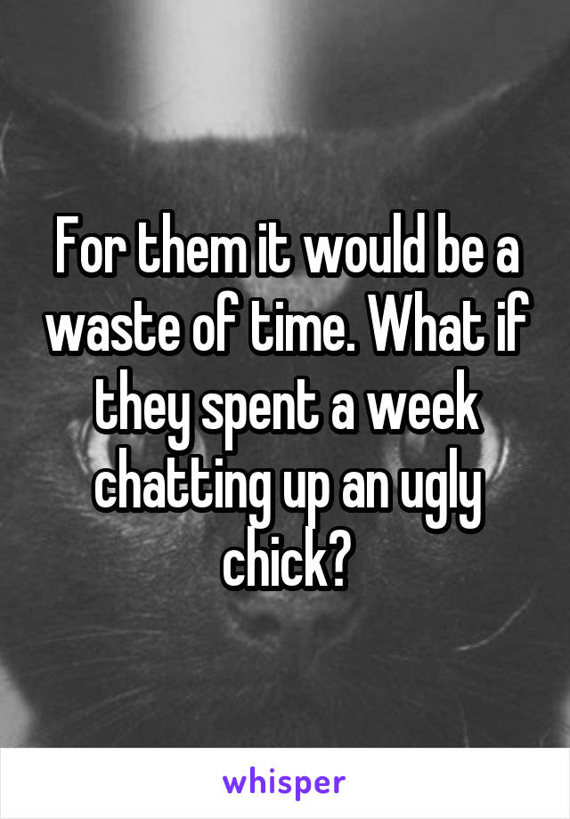 For them it would be a waste of time. What if they spent a week chatting up an ugly chick?