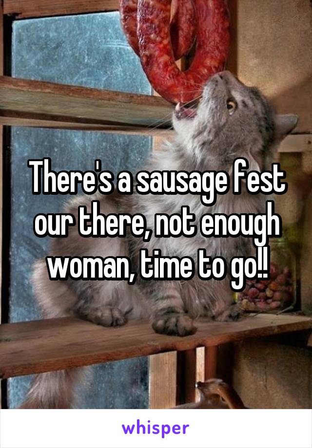 There's a sausage fest our there, not enough woman, time to go!!