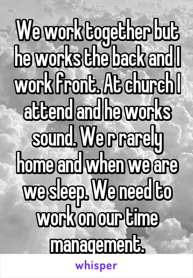 We work together but he works the back and I work front. At church I attend and he works sound. We r rarely home and when we are we sleep. We need to work on our time management.