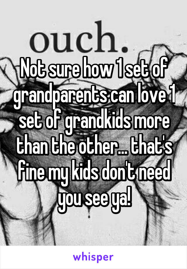 Not sure how 1 set of grandparents can love 1 set of grandkids more than the other... that's fine my kids don't need you see ya!