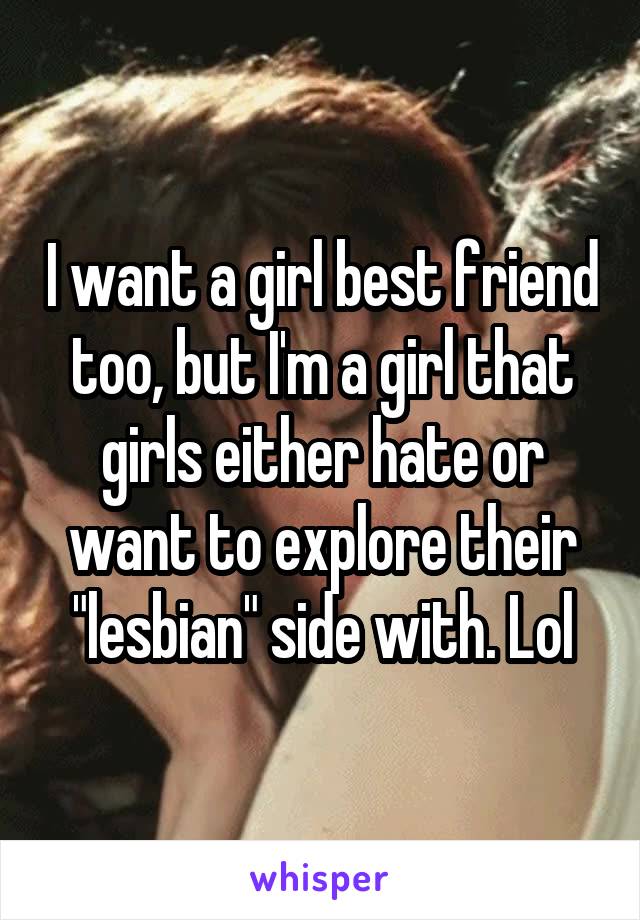 I want a girl best friend too, but I'm a girl that girls either hate or want to explore their "lesbian" side with. Lol