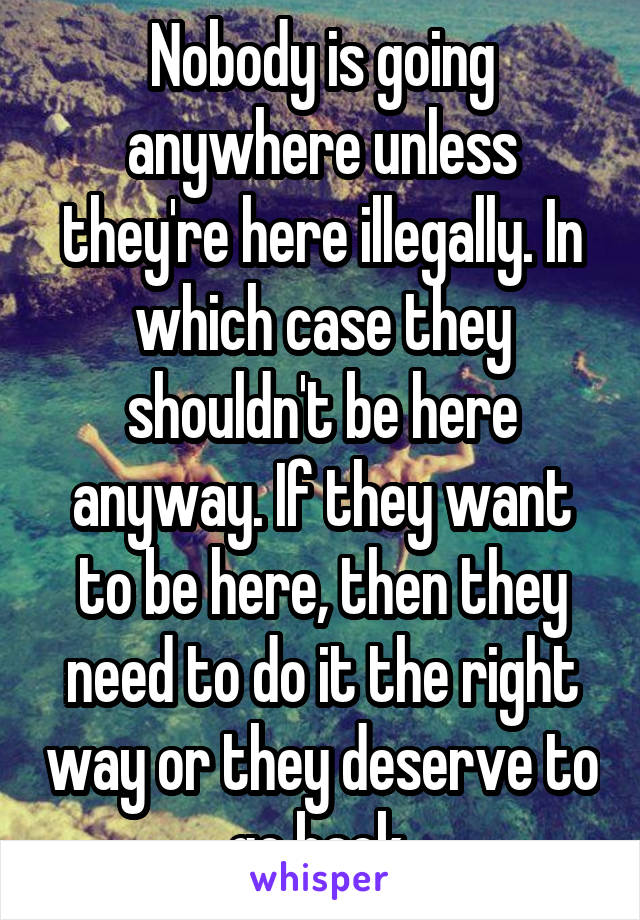 Nobody is going anywhere unless they're here illegally. In which case they shouldn't be here anyway. If they want to be here, then they need to do it the right way or they deserve to go back 