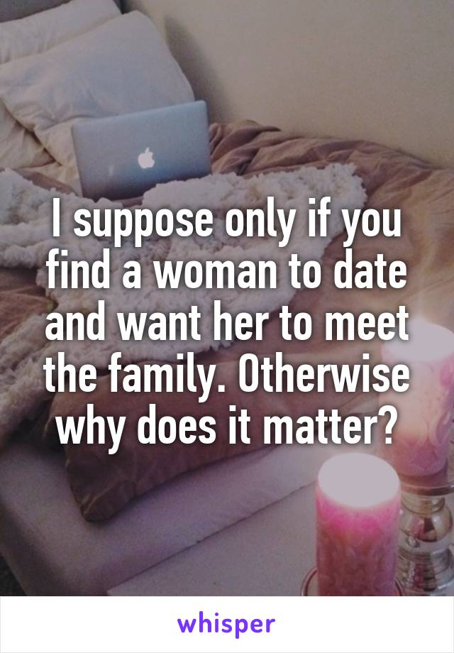 I suppose only if you find a woman to date and want her to meet the family. Otherwise why does it matter?