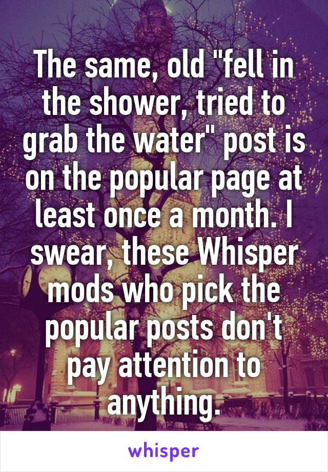 The same, old "fell in the shower, tried to grab the water" post is on the popular page at least once a month. I swear, these Whisper mods who pick the popular posts don't pay attention to anything.