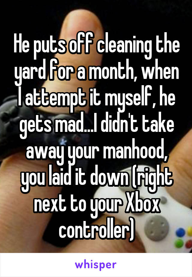 He puts off cleaning the yard for a month, when I attempt it myself, he gets mad...I didn't take away your manhood, you laid it down (right next to your Xbox controller)