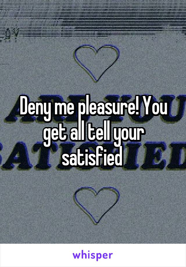 Deny me pleasure! You get all tell your satisfied 