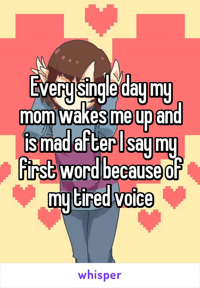 Every single day my mom wakes me up and is mad after I say my first word because of my tired voice
