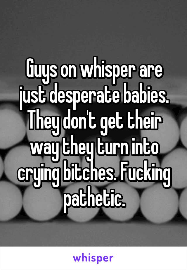 Guys on whisper are just desperate babies. They don't get their way they turn into crying bitches. Fucking pathetic.