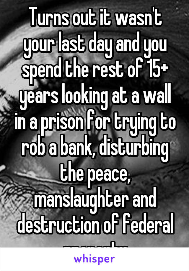 Turns out it wasn't your last day and you spend the rest of 15+ years looking at a wall in a prison for trying to rob a bank, disturbing the peace, manslaughter and destruction of federal property