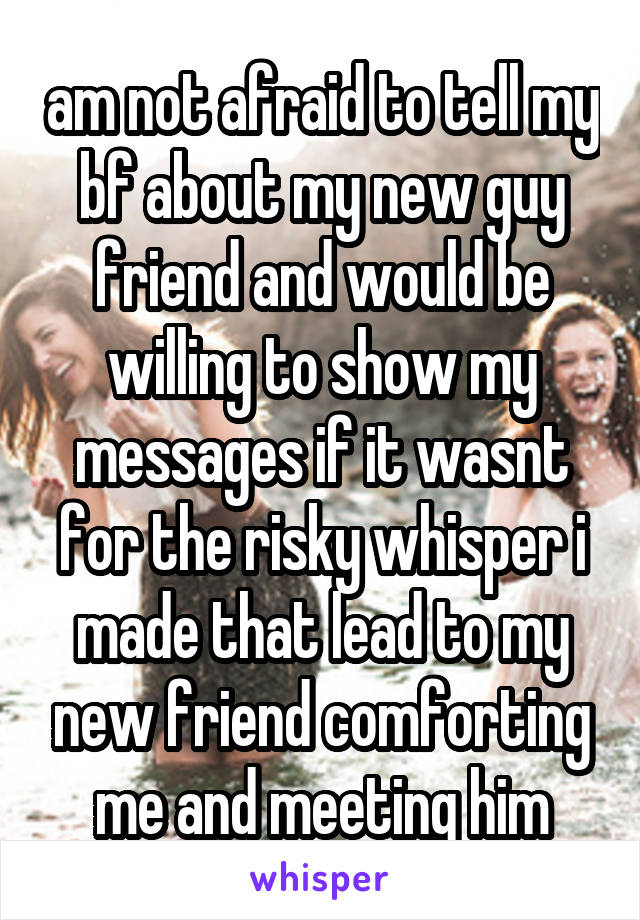 am not afraid to tell my bf about my new guy friend and would be willing to show my messages if it wasnt for the risky whisper i made that lead to my new friend comforting me and meeting him